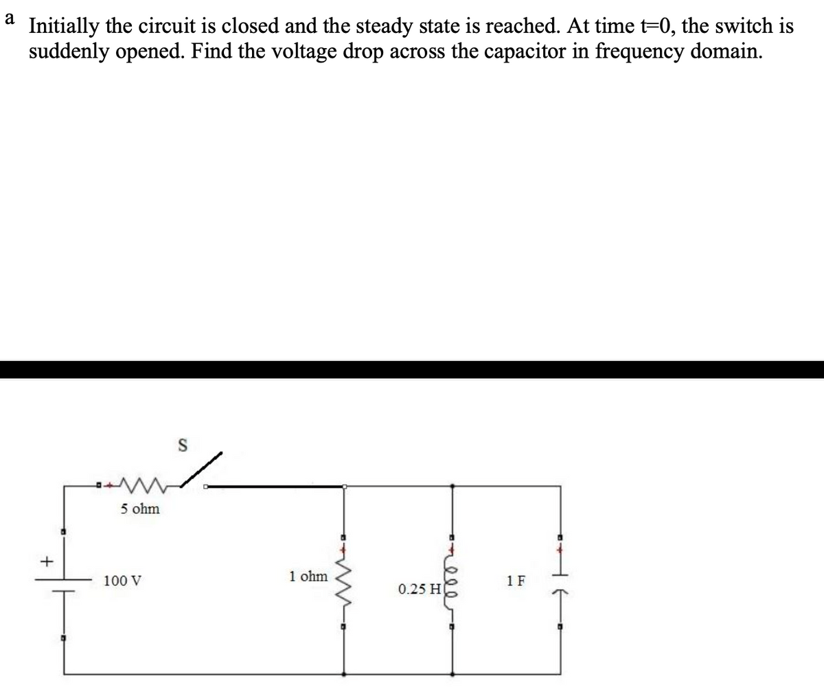 a
Initially the circuit is closed and the steady state is reached. At time t=0, the switch is
suddenly opened. Find the voltage drop across the capacitor in frequency domain.
+
5 ohm
100 V
1 ohm
4
1 F
0.25 H