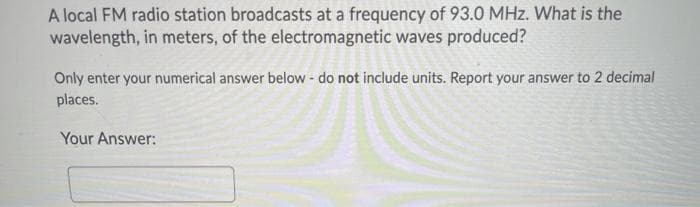A local FM radio station broadcasts at a frequency of 93.0 MHz. What is the
wavelength, in meters, of the electromagnetic waves produced?
Only enter your numerical answer below - do not include units. Report your answer to 2 decimal
places.
Your Answer:
