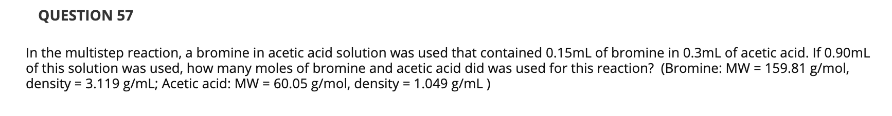 In the multistep reaction, a bromine in acetic acid solution was used that contained 0.15mL of bromine in 0.3mL of acetic acid. If 0.90mL
of this solution was used, how many moles of bromine and acetic acid did was used for this reaction? (Bromine: MW = 159.81 g/mol,
density = 3.119 g/mL; Acetic acid: MW = 60.05 g/mol, density = 1.049 g/mL )
%3D

