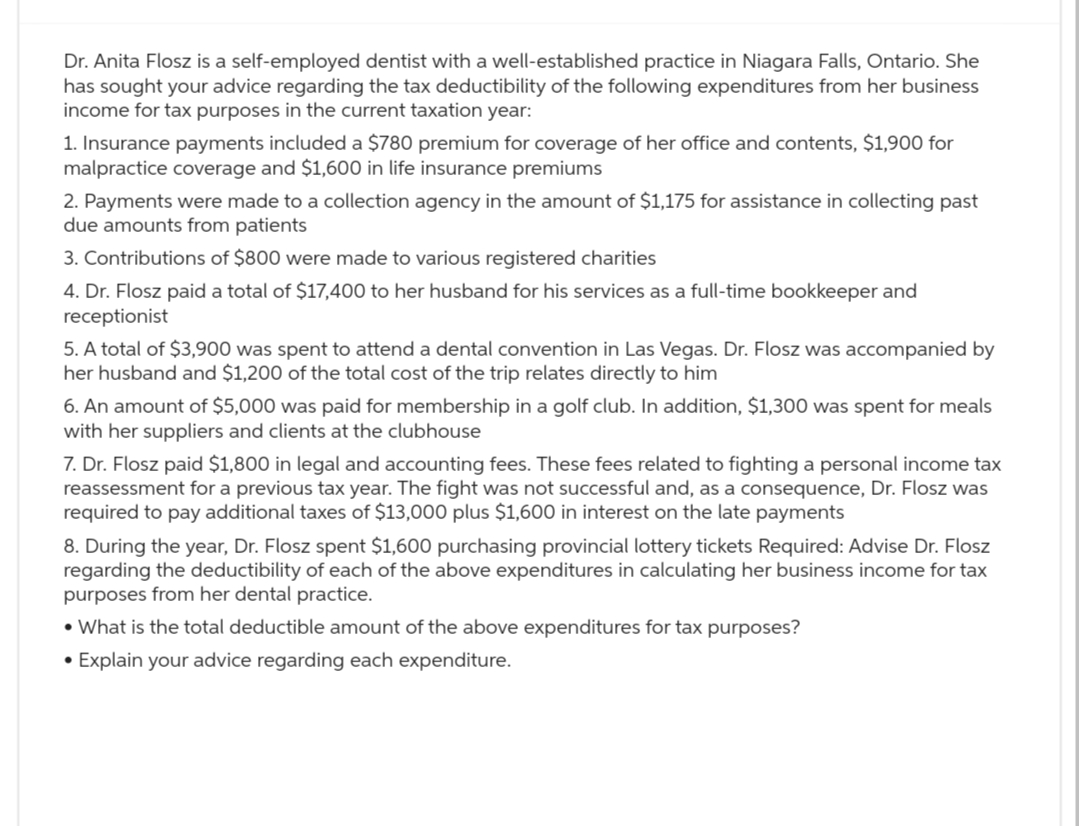 Dr. Anita Flosz is a self-employed dentist with a well-established practice in Niagara Falls, Ontario. She
has sought your advice regarding the tax deductibility of the following expenditures from her business
income for tax purposes in the current taxation year:
1. Insurance payments included a $780 premium for coverage of her office and contents, $1,900 for
malpractice coverage and $1,600 in life insurance premiums
2. Payments were made to a collection agency in the amount of $1,175 for assistance in collecting past
due amounts from patients
3. Contributions of $800 were made to various registered charities
4. Dr. Flosz paid a total of $17,400 to her husband for his services as a full-time bookkeeper and
receptionist
5. A total of $3,900 was spent to attend a dental convention in Las Vegas. Dr. Flosz was accompanied by
her husband and $1,200 of the total cost of the trip relates directly to him
6. An amount of $5,000 was paid for membership in a golf club. In addition, $1,300 was spent for meals
with her suppliers and clients at the clubhouse
7. Dr. Flosz paid $1,800 in legal and accounting fees. These fees related to fighting a personal income tax
reassessment for a previous tax year. The fight was not successful and, as a consequence, Dr. Flosz was
required to pay additional taxes of $13,000 plus $1,600 in interest on the late payments
8. During the year, Dr. Flosz spent $1,600 purchasing provincial lottery tickets Required: Advise Dr. Flosz
regarding the deductibility of each of the above expenditures in calculating her business income for tax
purposes from her dental practice.
• What is the total deductible amount of the above expenditures for tax purposes?
• Explain your advice regarding each expenditure.