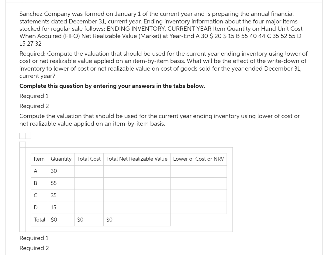 Sanchez Company was formed on January 1 of the current year and is preparing the annual financial
statements dated December 31, current year. Ending inventory information about the four major items
stocked for regular sale follows: ENDING INVENTORY, CURRENT YEAR Item Quantity on Hand Unit Cost
When Acquired (FIFO) Net Realizable Value (Market) at Year-End A 30 $ 20 $ 15 B 55 40 44 C 35 52 55 D
15 27 32
Required: Compute the valuation that should be used for the current year ending inventory using lower of
cost or net realizable value applied on an item-by-item basis. What will be the effect of the write-down of
inventory to lower of cost or net realizable value on cost of goods sold for the year ended December 31,
current year?
Complete this question by entering your answers in the tabs below.
Required 1
Required 2
Compute the valuation that should be used for the current year ending inventory using lower of cost or
net realizable value applied on an item-by-item basis.
Item
A
B
C
D
Quantity Total Cost Total Net Realizable Value Lower of Cost or NRV
Required 1
Required 2
30
55
35
15
Total $0
$0
$0