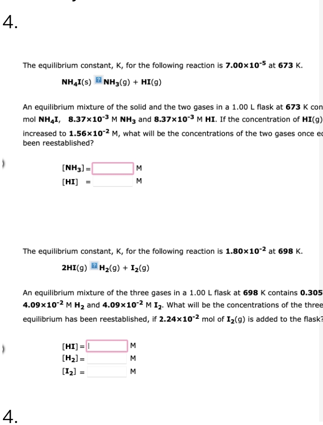 4.
4.
The equilibrium constant, K, for the following reaction is 7.00x10-5 at 673 K.
NH4I(S) NH3(9) + HI(g)
An equilibrium mixture of the solid and the two gases in a 1.00 L flask at 673 K con
mol NH4I, 8.37x10-³ M NH3 and 8.37x10-³ M HI. If the concentration of HI(g)
increased to 1.56x10-2 M, what will be the concentrations of the two gases once e
been reestablished?
[NH3] =
[HI]
The equilibrium constant, K, for the following reaction is 1.80x10-2 at 698 K.
2HI(g) H₂(g) + 1₂ (9)
?
ΣΣ
An equilibrium mixture of the three gases in a 1.00 L flask at 698 K contains 0.305
4.09x10-² M H₂ and 4.09×10-2 M I₂. What will be the concentrations of the three
equilibrium has been reestablished, if 2.24x10-2 mol of I₂(g) is added to the flask?
[HI] =
[H₂] =
[1₂] =
ΣΣΣ