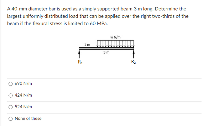 A 40-mm diameter bar is used as a simply supported beam 3 m long. Determine the
largest uniformly distributed load that can be applied over the right two-thirds of the
beam if the flexural stress is limited to 60 MPa.
w N/m
1 m
3 m
R1
R2
690 N/m
424 N/m
524 N/m
O None of these
