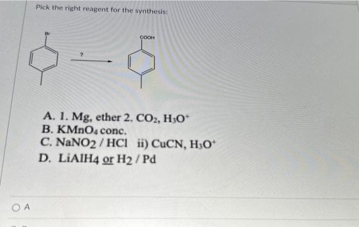 OA
Pick the right reagent for the synthesis:
COOH
A. 1. Mg, ether 2. CO2, H3O+
B. KMnO4 conc.
C. NaNO2/HC1 ii) CuCN, H₂O+
D. LIAIH4 or H₂/Pd