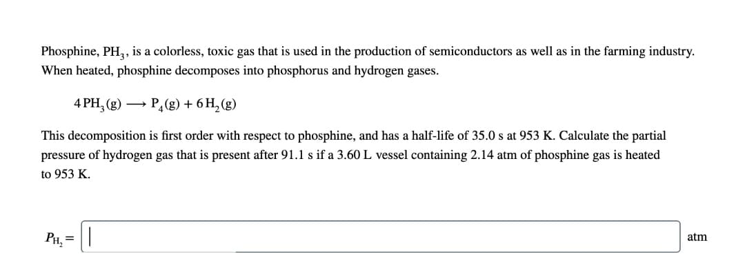 Phosphine, PH,, is a colorless, toxic gas that is used in the production of semiconductors as well as in the farming industry.
When heated, phosphine decomposes into phosphorus and hydrogen gases.
4 PH, (g) →
P,(g) + 6 H, (g)
This decomposition is first order with respect to phosphine, and has a half-life of 35.0 s at 953 K. Calculate the partial
pressure of hydrogen gas that is present after 91.1 s if a 3.60 L vessel containing 2.14 atm of phosphine gas is heated
to 953 K.
P, =|
atm
