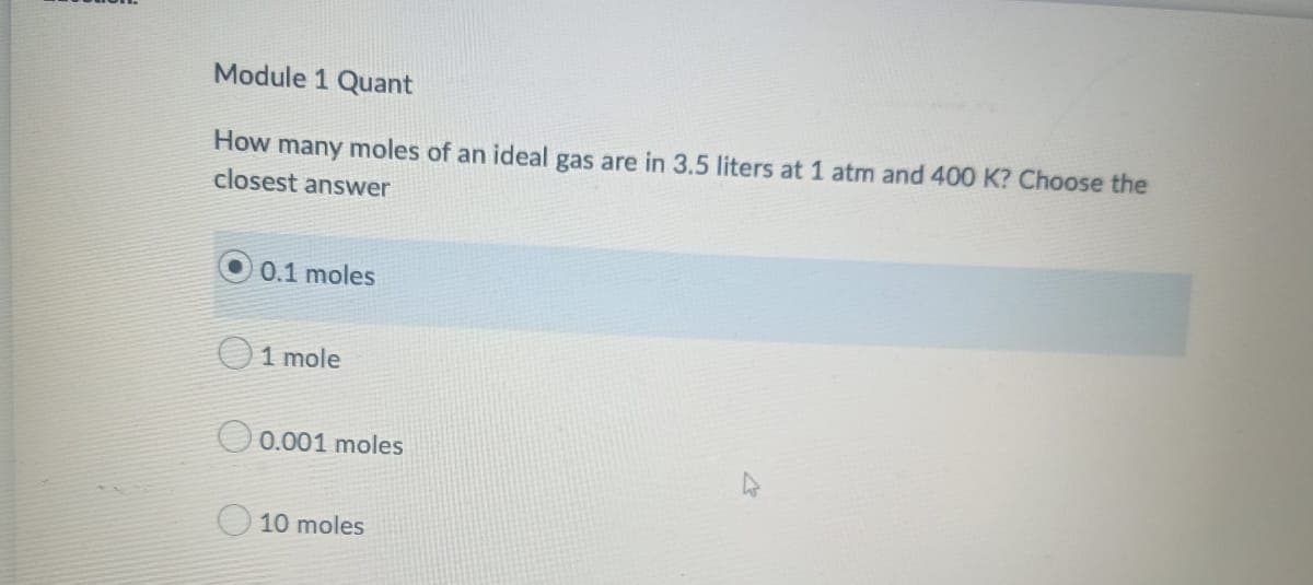 Module 1 Quant
How many moles of an ideal gas are in 3.5 liters at 1 atm and 400 K? Choose the
closest answer
0.1 moles
1 mole
0.001 moles
10 moles