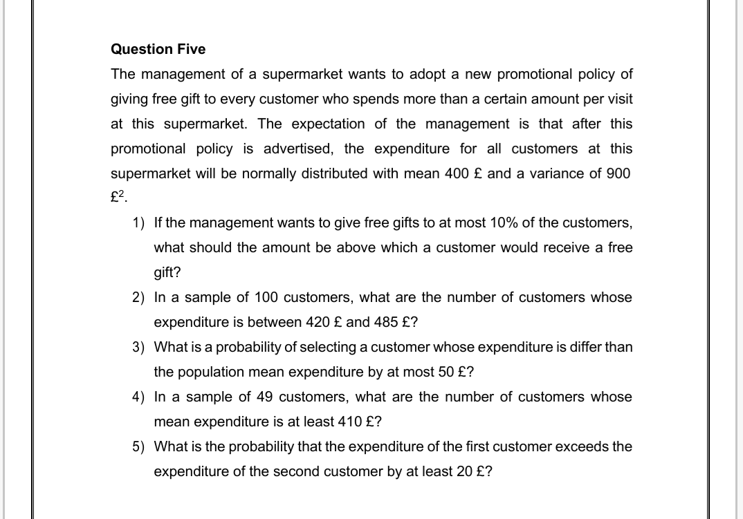 Question Five
The management of a supermarket wants to adopt a new promotional policy of
giving free gift to every customer who spends more than a certain amount per visit
at this supermarket. The expectation of the management is that after this
promotional policy is advertised, the expenditure for all customers at this
supermarket will be normally distributed with mean 400 £ and a variance of 900
£?.
1) If the management wants to give free gifts to at most 10% of the customers,
what should the amount be above which a customer would receive a free
gift?
2) In a sample of 100 customers, what are the number of customers whose
expenditure is between 420 £ and 485 £?
3) What is a probability of selecting a customer whose expenditure is differ than
the population mean expenditure by at most 50 £?
4) In a sample of 49 customers, what are the number of customers whose
mean expenditure is at least 410 £?
5) What is the probability that the expenditure of the first customer exceeds the
expenditure of the second customer by at least 20 £?
