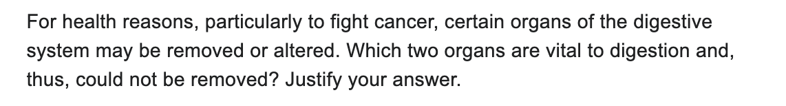 For health reasons, particularly to fight cancer, certain organs of the digestive
system may be removed or altered. Which two organs are vital to digestion and,
thus, could not be removed? Justify your answer.