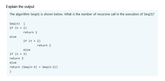 Explain the output
The algorithm Seq(n) is shown below. What is the number of recursive call in the execution of Seq(3)?
Seq(n) {
if (n = 1)
else
return 1
if (n = 2)
else
return 2
if (n = 3)
return 3
else
return (Seq(n-3) + Seq(n-2))
}