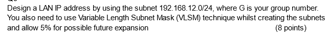 Design a LAN IP address by using the subnet 192.168.12.0/24, where G is your group number.
You also need to use Variable Length Subnet Mask (VLSM) technique whilst creating the subnets
and allow 5% for possible future expansion
(8 points)
