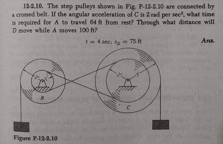 12-2.10. The step pulleys shown in Fig. P-12-2.10 are connected by
a crossed belt. If the angular acceleration of C is 2 rad per sec?, what time
is required for A to travel 64 ft from rest? Through what distance will
D move while A moves 100 ft?
t = 4 sec; sp
= 75 ft
Ans.
Figure P-12-2.10
