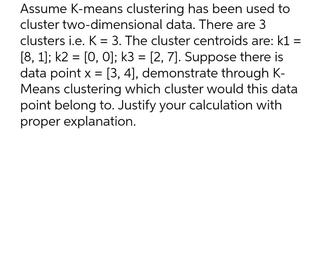 Assume K-means clustering has been used to
cluster two-dimensional data. There are 3
clusters i.e. K = 3. The cluster centroids are: k1 =
[8, 1]; k2 = [0, 0]; k3 = [2, 7]. Suppose there is
data point x = [3, 4], demonstrate through K-
Means clustering which cluster would this data
point belong to. Justify your calculation with
proper explanation.