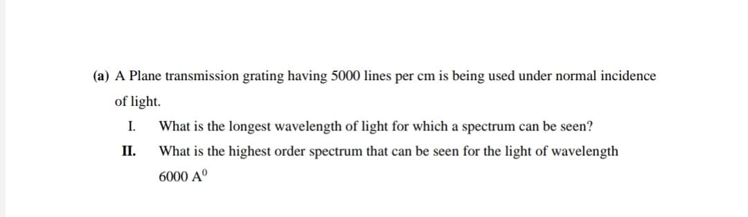 (a) A Plane transmission grating having 5000 lines per cm is being used under normal incidence
of light.
I.
What is the longest wavelength of light for which a spectrum can be seen?
II.
What is the highest order spectrum that can be seen for the light of wavelength
6000 Aº
