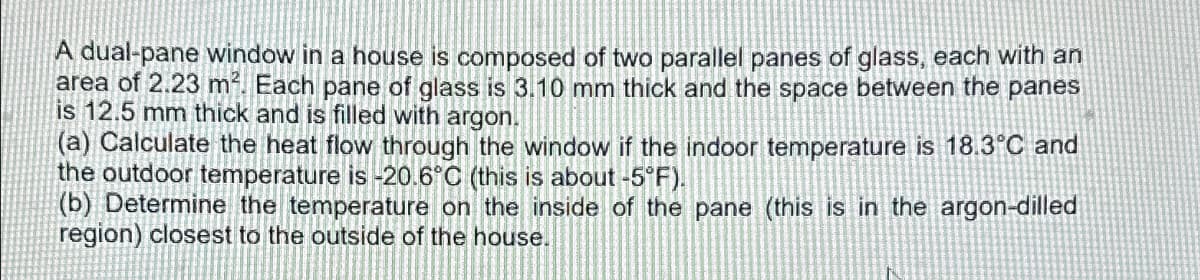 A dual-pane window in a house is composed of two parallel panes of glass, each with an
area of 2.23 m². Each pane of glass is 3.10 mm thick and the space between the panes
is 12.5 mm thick and is filled with argon.
(a) Calculate the heat flow through the window if the indoor temperature is 18.3°C and
the outdoor temperature is -20.6°C (this is about -5°F).
(b) Determine the temperature on the inside of the pane (this is in the argon-dilled
region) closest to the outside of the house.