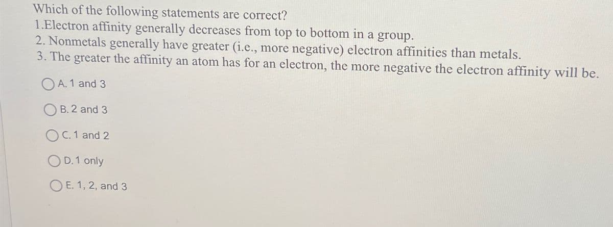 Which of the following statements are correct?
1.Electron affinity generally decreases from top to bottom in a group.
2. Nonmetals generally have greater (i.e., more negative) electron affinities than metals.
3. The greater the affinity an atom has for an electron, the more negative the electron affinity will be.
A. 1 and 3
B. 2 and 3
C. 1 and 2
OD. 1 only
E. 1, 2, and 3