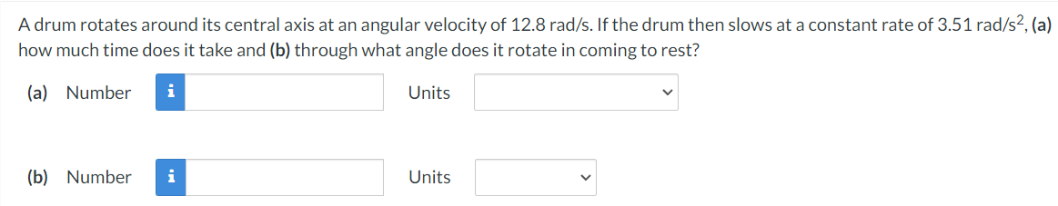 A drum rotates around its central axis at an angular velocity of 12.8 rad/s. If the drum then slows at a constant rate of 3.51 rad/s2, (a)
how much time does it take and (b) through what angle does it rotate in coming to rest?
(a) Number
i
Units
(b) Number
i
Units
