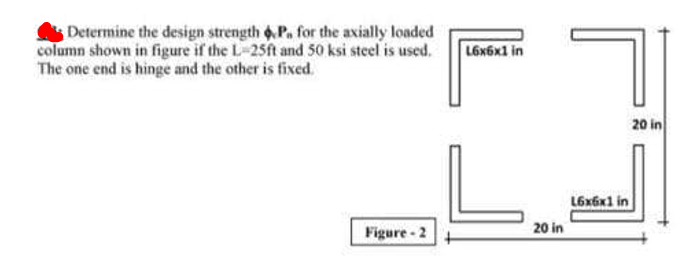 Determine the design strength 6,P. for the axially loaded
column shown in figure if the L-25ft and S50 ksi steel is used.
The one end is hinge and the other is fixed.
L6x6x1 in
20 in
L6x6x1 in
Figure - 2
20 in
