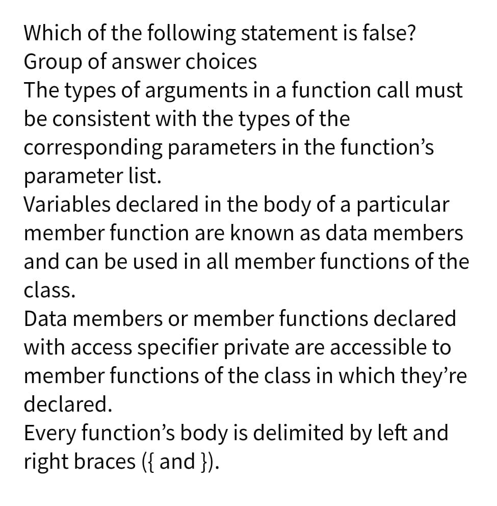 Which of the following statement is false?
Group of answer choices
The types of arguments in a function call must
be consistent with the types of the
corresponding parameters in the function's
parameter list.
Variables declared in the body of a particular
member function are known as data members
and can be used in all member functions of the
class.
Data members or member functions declared
with access specifier private are accessible to
member functions of the class in which they're
declared.
Every function's body is delimited by left and
right braces ({ and }).
