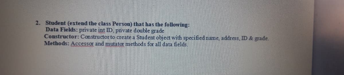 2. Student (extend the class Person) that has the following:
Data Fields: private int ID prvate double grade
Constructor: Constructor to create a Student object with specifiedname address, ID & grade.
Methods: Accessor and mutator methods for all data fields.
