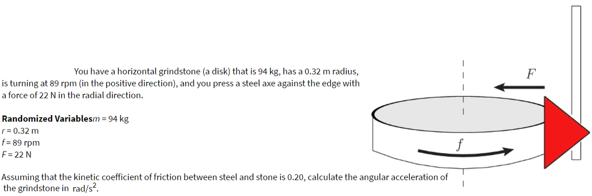 You have a horizontal grindstone (a disk) that is 94 kg, has a 0.32 m radius,
F
is turning at 89 rpm (in the positive direction), and you press a steel axe against the edge with
a force of 22 N in the radial direction.
Randomized Variablesm = 94 kg
r= 0.32 m
f= 89 rpm
F = 22 N
Assuming that the kinetic coefficient of friction between steel and stone is 0.20, calculate the angular acceleration of
the grindstone in rad/s?.
