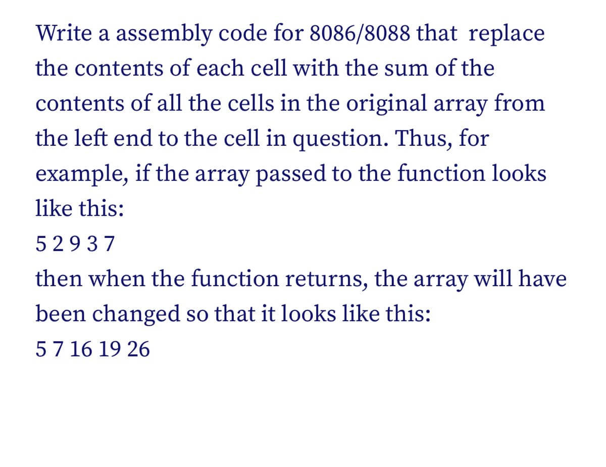 Write a assembly code for 8086/8088 that replace
the contents of each cell with the sum of the
contents of all the cells in the original array from
the left end to the cell in question. Thus, for
example, if the array passed to the function looks
like this:
52937
then when the function returns, the array will have
been changed so that it looks like this:
5 7 16 19 26