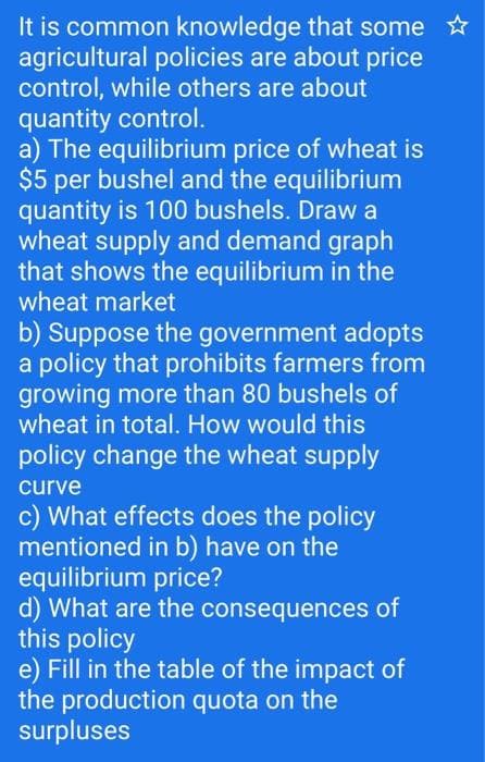 It is common knowledge that some ✩
agricultural policies are about price
control, while others are about
quantity control.
a) The equilibrium price of wheat is
$5 per bushel and the equilibrium
quantity is 100 bushels. Draw a
wheat supply and demand graph
that shows the equilibrium in the
wheat market
b) Suppose the government adopts
a policy that prohibits farmers from
growing more than 80 bushels of
wheat in total. How would this
policy change the wheat supply
curve
c) What effects does the policy
mentioned in b) have on the
equilibrium price?
d) What are the consequences of
this policy
e) Fill in the table of the impact of
the production quota on the
surpluses