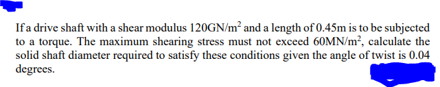 If a drive shaft with a shear modulus 120GN/m² and a length of 0.45m is to be subjected
to a torque. The maximum shearing stress must not exceed 60MN/m², calculate the
solid shaft diameter required to satisfy these conditions given the angle of twist is 0.04
degrees.