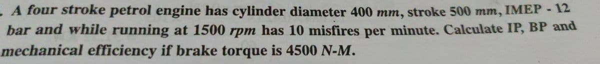 L A four stroke petrol engine has cylinder diameter 400 mm, stroke 500 mm, IMEP-12
bar and while running at 1500 rpm has 10 misfires per minute. Calculate IP, BP and
mechanical efficiency if brake torque is 4500 N-M.
