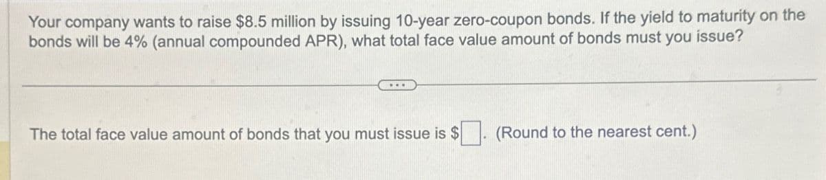 Your company wants to raise $8.5 million by issuing 10-year zero-coupon bonds. If the yield to maturity on the
bonds will be 4% (annual compounded APR), what total face value amount of bonds must you issue?
The total face value amount of bonds that you must issue is $
(Round to the nearest cent.)