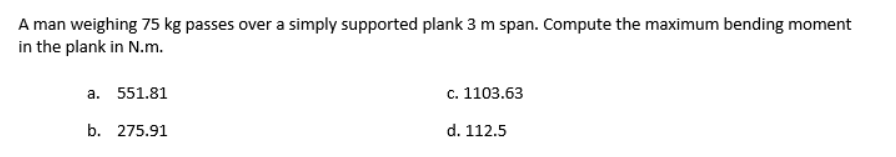 A man weighing 75 kg passes over a simply supported plank 3 m span. Compute the maximum bending moment
in the plank in N.m.
a. 551.81
c. 1103.63
b. 275.91
d. 112.5
