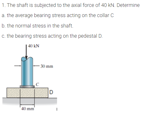 1. The shaft is subjected to the axial force of 40 kN. Determine
a. the average bearing stress acting on the collar C
b. the normal stress in the shaft.
c. the bearing stress acting on the pedestal D.
| 40 kN
- 30 mm
40 mm
