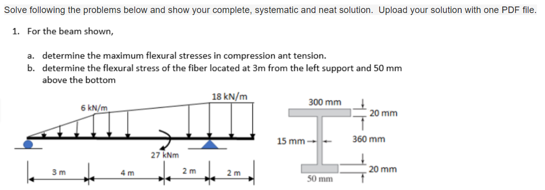Solve following the problems below and show your complete, systematic and neat solution. Upload your solution with one PDF file.
1. For the beam shown,
a. determine the maximum flexural stresses in compression ant tension.
b. determine the flexural stress of the fiber located at 3m from the left support and 50 mm
above the bottom
18 kN/m
300 mm
6 kN/m
20 mm
27 kNm
22
2m
2m
3 m
+m
15 mm - -
50 mm
360 mm
20 mm
