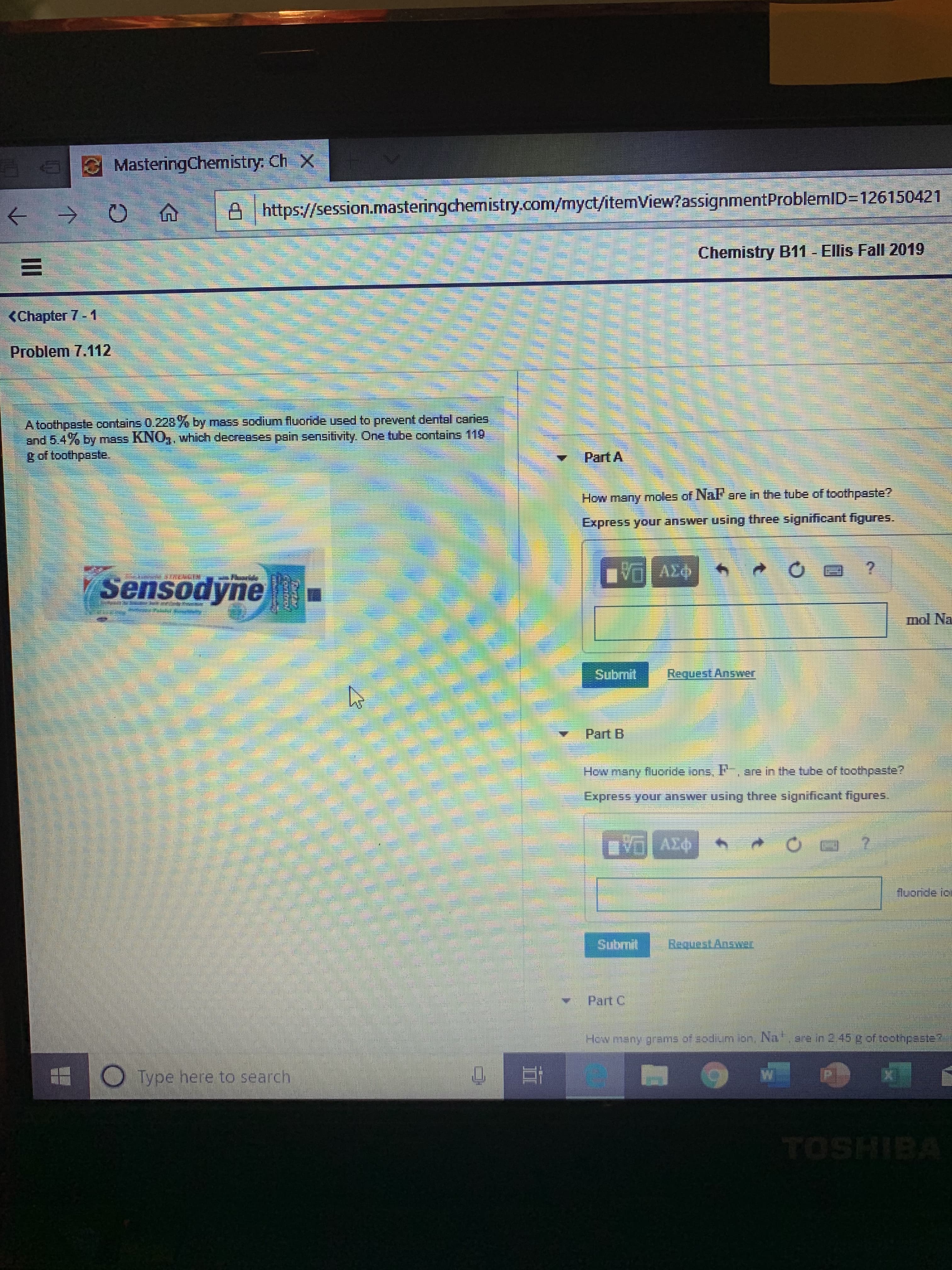 MasteringChemistry: Ch X
https://session.masteringchemistry.com/myct/itemView?assignmentProblemID-126150421
Ellis Fall 2019
Chemistry B11
<Chapter 7 - 1
Problem 7.112
A toothpaste contains 0.228y by mass sodium fluoride used to prevent dental caries
and 5.4% by mass KNO,, which decreases pain sensitivity. One tube contains 119
g of toothpaste.
Part A
How many moles of Nal are in the tube of toathpaste?
Express your answer using three significant figures.
AEO
Sensodyne
mol Na
Submit
Request Answer
Part B
are in the tube of toothpaste?
How many flucoride ions, l
Express your answer using three significant figures.
AX
fluoride ic
Subrnit
BaquestAnsat
Part C
Hew many grams of sodium ion, Na. 2re in 2 45 4 of toothpaste?
e
Type here to search
TOSHIBA
II
