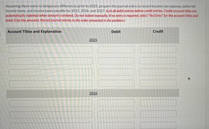 Assuming there were no temporary differences prior to 2025, prepare the journal entry to record income tax expense, deferred
income taxes, and income taxes payable for 2025, 2026, and 2027. (List all debit entries before credit entries. Credit account titles are
automatically indented when amount is entered. Do not indent manually. If no entry is required, select "No Entry" for the account titles and
enter o for the amounts. Record journal entries in the order presented in the problem.)
Account Titles and Explanation
2025
2026
Debit
Credit