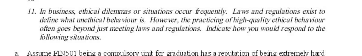 11. In business, ethical dilemmas or situations occur frequently. Laws and regulations exist to
define what unethical behaviour is. However, the practicing of high-quality ethical behaviour
often goes beyond just meeting laws and regulations. Indicate how you would respond to the
following situations.
a. Assume FIN501 being a compulsory unit for graduation has a reputation of being extremely hard