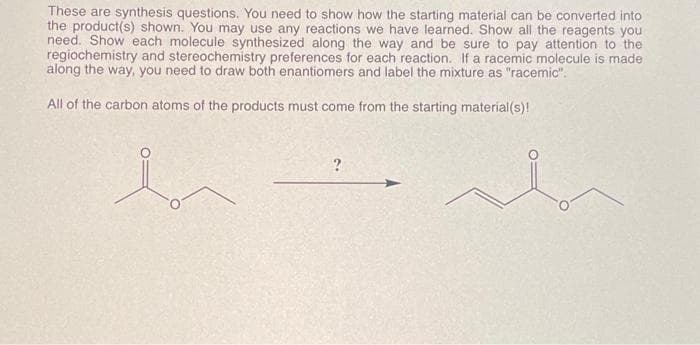 These are synthesis questions. You need to show how the starting material can be converted into
the product(s) shown. You may use any reactions we have learned. Show all the reagents you
need. Show each molecule synthesized along the way and be sure to pay attention to the
regiochemistry and stereochemistry preferences for each reaction. If a racemic molecule is made
along the way, you need to draw both enantiomers and label the mixture as "racemic".
All of the carbon atoms of the products must come from the starting material(s)!