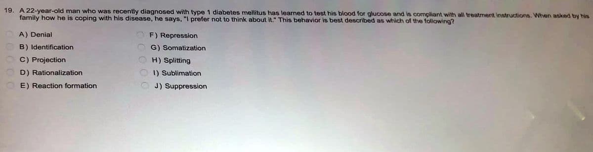 19. A 22-year-old man who was recently diagnosed with type 1 diabetes mellitus has learned to test his blood for glucose and is compliant with all treatment instructions. When asked by his
family how he is coping with his disease, he says, "I prefer not to think about it." This behavior is best described as which of the following?
A) Denial
F) Repression
B) Identification
G) Somatization
C) Projection
H) Splitting
D) Rationalization
1) Sublimation
E) Reaction formation
J) Suppression