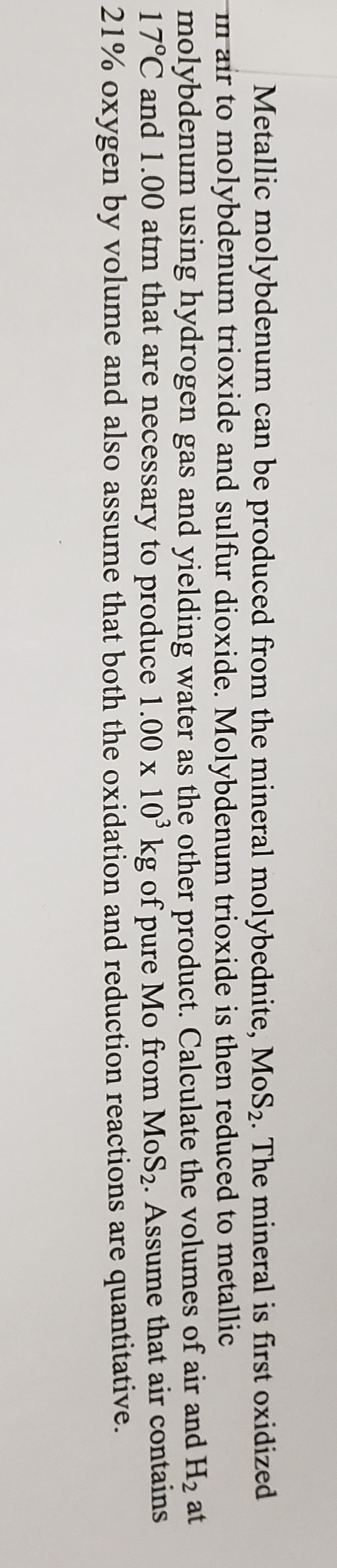 Metallic molybdenum can be produced from the mineral molybednite, MoS2. The mineral is first oxidized
Im air to molybdenum trioxide and sulfur dioxide. Molybdenum trioxide is then reduced to metallic
molybdenum using hydrogen gas and yielding water as the other product. Calculate the volumes of air and H2 at
17°C and 1.00 atm that are necessary to produce 1.00 x 10' kg of pure Mo from MoS2. Assume that air contains
21% oxygen by volume and also assume that both the oxidation and reduction reactions are quantitative.
