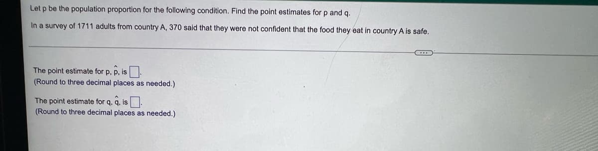 Let p be the population proportion for the following condition. Find the point estimates for p and q.
In a survey of 1711 adults from country A, 370 said that they were not confident that the food they eat in country A is safe.
The point estimate for p, p, is.
(Round to three decimal places as needed.)
The point estimate for q, q, is.
(Round to three decimal places as needed.)
