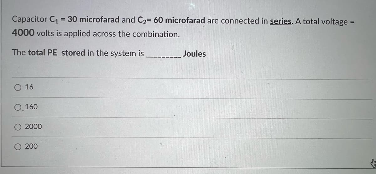 Capacitor C1 = 30 microfarad and C2= 60 microfarad are connected in series. A total voltage
%3D
4000 volts is applied across the combination.
The total PE stored in the system is
Joules
16
0.160
2000
200
