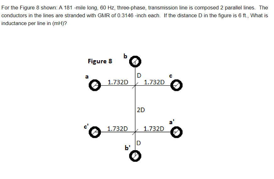 For the Figure 8 shown: A 181 -mile long, 60 Hz, three-phase, transmission line is composed 2 parallel lines. The
conductors in the lines are stranded with GMR of 0.3146 -inch each. If the distance D in the figure is 6 ft., What is
inductance per line in (mH)?
Figure 8
o
‘O
1.732D
1.732D
b'
D
1.732D
2D
D
1.732D
。