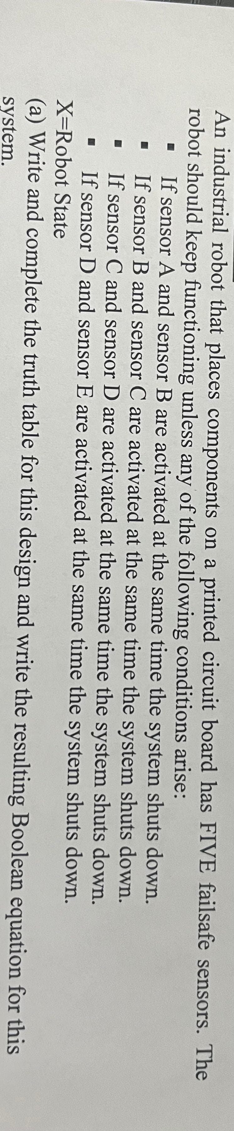 An industrial robot that places components on a printed circuit board has FIVE failsafe sensors. The
robot should keep functioning unless any of the following conditions arise:
If sensor A and sensor B are activated at the same time the system shuts down.
If sensor B and sensor C are activated at the same time the system shuts down.
If sensor C and sensor D are activated at the same time the system shuts down.
If sensor D and sensor E are activated at the same time the system shuts down.
X=Robot State
(a) Write and complete the truth table for this design and write
system.
the resulting
Boolean equation for this