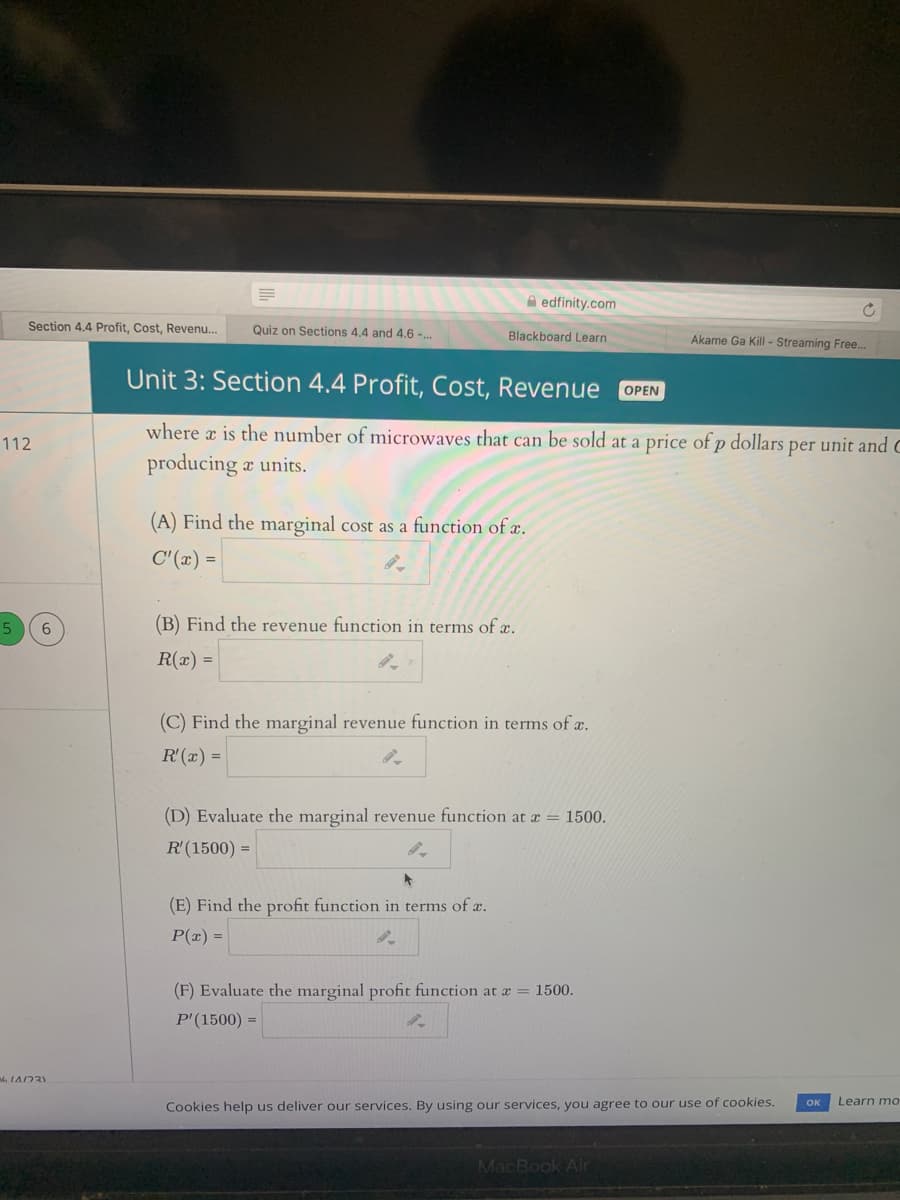 A edfinity.com
Section 4.4 Profit, Cost, Revenu.
Quiz on Sections 4.4 and 4,6 -..
Blackboard Learn
Akame Ga Kill - Streaming Free...
Unit 3: Section 4.4 Profit, Cost, Revenue
OPEN
where a is the number of microwaves that can be sold at a price of p dollars per unit and C
112
producing a units.
(A) Find the marginal cost as a function of æ.
C'(x) =
5
(B) Find the revenue function in terms of x.
R(x) =
(C) Find the marginal revenue function in terms of a.
R'(x) =
(D) Evaluate the marginal revenue function at x = 1500.
R'(1500) =
(E) Find the profit function in terms of c.
P(x) =
(F) Evaluate the marginal profit function at a = 1500.
P'(1500) =
Learn mo
Cookies help us deliver our services. By using our services, you agree to our use of cookies.
OK
MacBook Air
