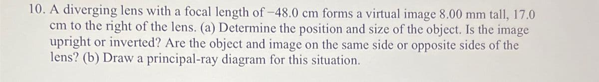 10. A diverging lens with a focal length of -48.0 cm forms a virtual image 8.00 mm tall, 17.0
cm to the right of the lens. (a) Determine the position and size of the object. Is the image
upright or inverted? Are the object and image on the same side or opposite sides of the
lens? (b) Draw a principal-ray diagram for this situation.