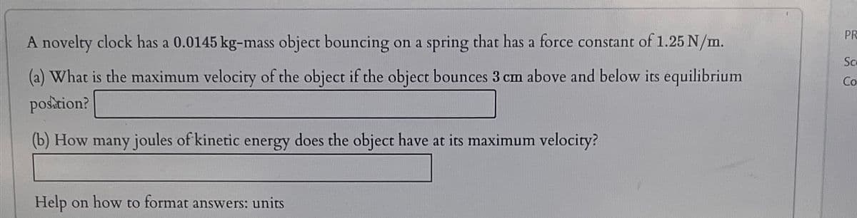 A novelty clock has a 0.0145 kg-mass object bouncing on a spring that has a force constant of 1.25 N/m.
(a) What is the maximum velocity of the object if the object bounces 3 cm above and below its equilibrium
position?
(b) How many joules of kinetic energy does the object have at its maximum velocity?
Help on how to format answers: units
PR
Sc
Co