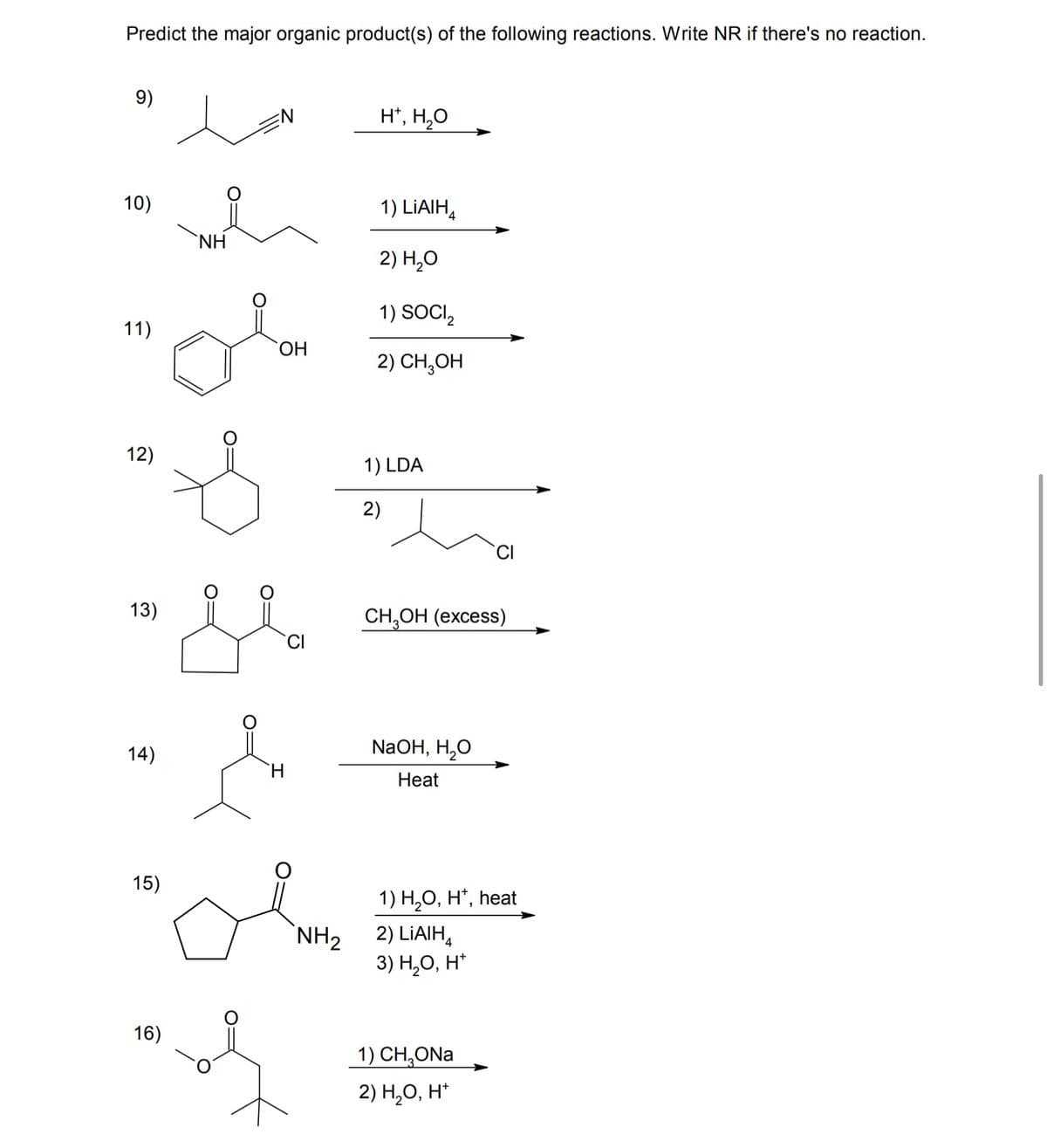 Predict the major organic product(s) of the following reactions. Write NR if there's no reaction.
9)
10)
11)
NH
H*, H₂O
OH
1) LiAlH4
2) H₂O
1) SOCI₂
2) CH₂OH
12)
1) LDA
2)
13)
CI
14)
CH3OH (excess)
NaOH, H₂O
Heat
15)
NH2
1) H₂O, H+, heat
2) LiAlH4
3) H₂O, H+
16)
1) CH₂ONa
2) H₂O, H*