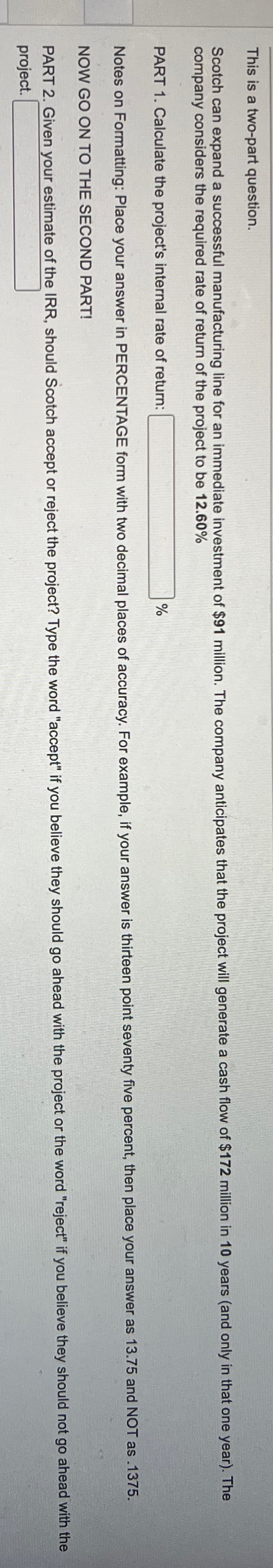 This is a two-part question.
Scotch can expand a successful manufacturing line for an immediate investment of $91 million. The company anticipates that the project will generate a cash flow of $172 million in 10 years (and only in that one year). The
company considers the required rate of return of the project to be 12.60%
PART 1. Calculate the project's internal rate of return:
%
Notes on Formatting: Place your answer in PERCENTAGE form with two decimal places of accuracy. For example, if your answer is thirteen point seventy five percent, then place your answer as 13.75 and NOT as .1375.
NOW GO ON TO THE SECOND PART!
PART 2. Given your estimate of the IRR, should Scotch accept or reject the project? Type the word "accept" if you believe they should go ahead with the project or the word "reject" if you believe they should not go ahead with the
project.