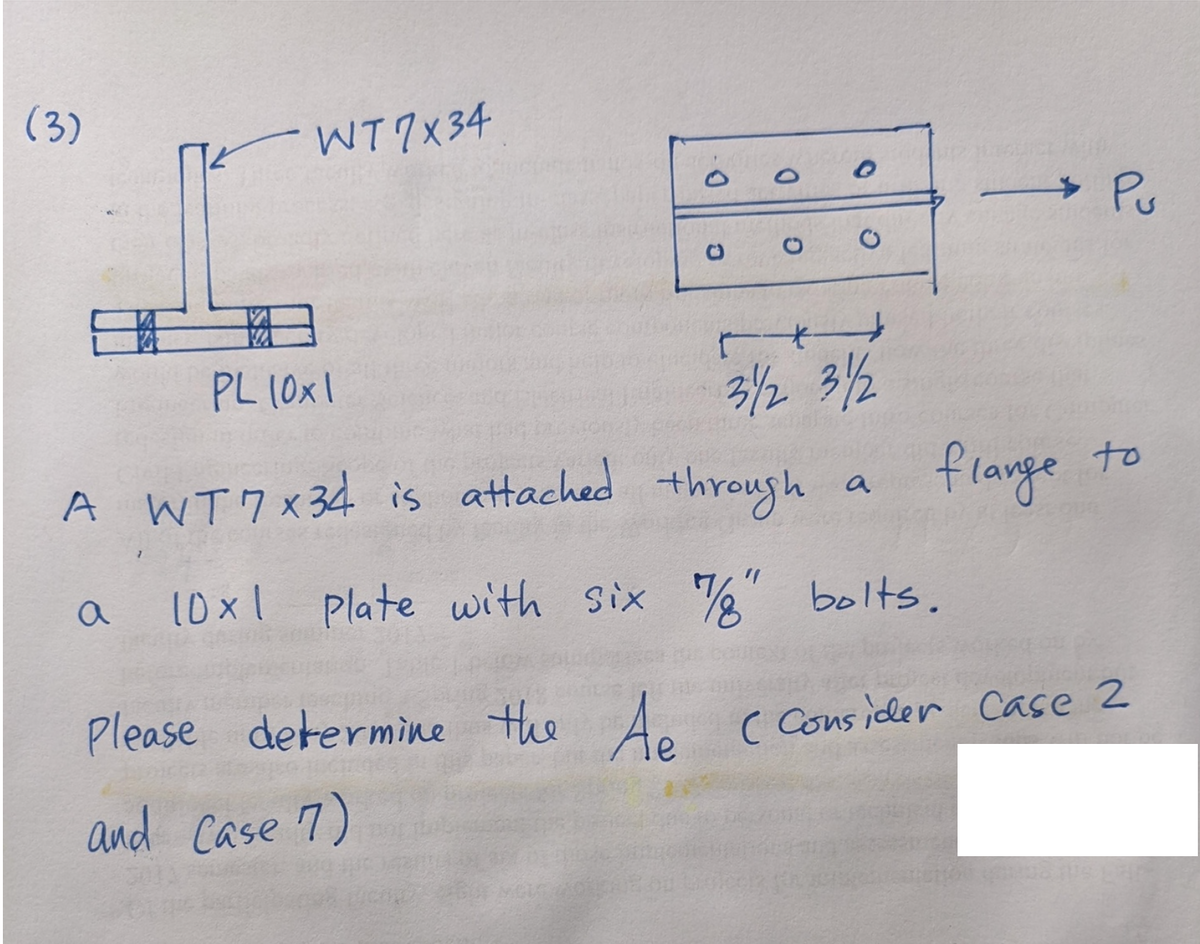 (3)
WT7x34
a
Q
*
PL 10x1
31/2 31/2
A WT7x34 is attached through a
10x1
Plate with six 7/8" bolts.
Please determine the Ae
and Case 7)
C
> Pu
flange to
( Consider Case 2