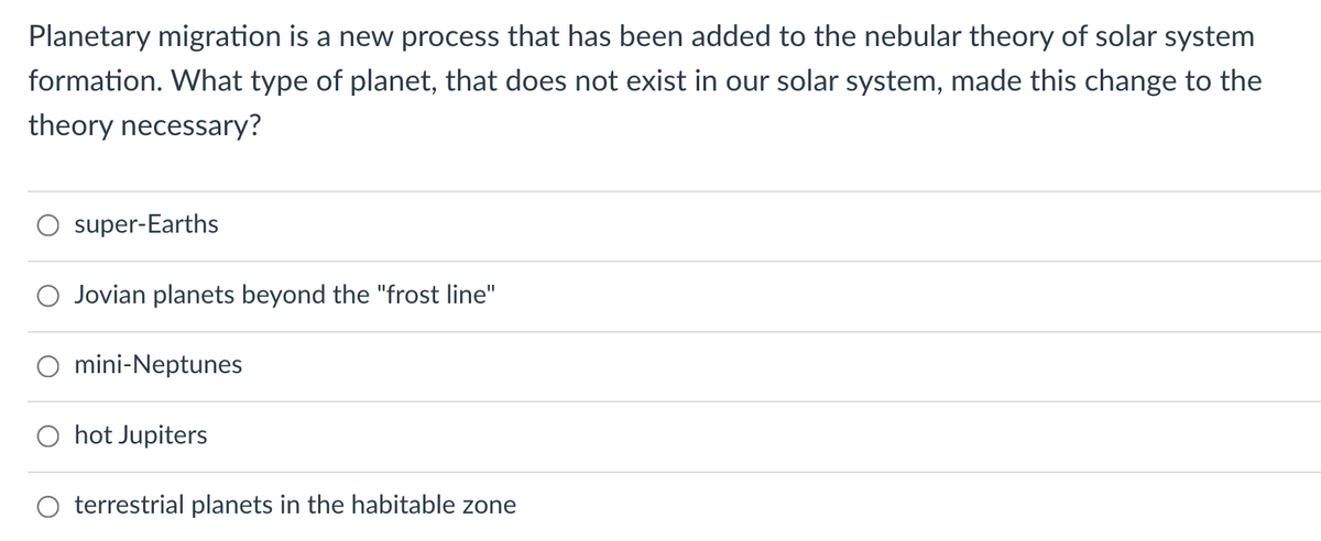 Planetary migration is a new process that has been added to the nebular theory of solar system
formation. What type of planet, that does not exist in our solar system, made this change to the
theory necessary?
super-Earths
Jovian planets beyond the "frost line"
mini-Neptunes
O hot Jupiters
terrestrial planets in the habitable zone