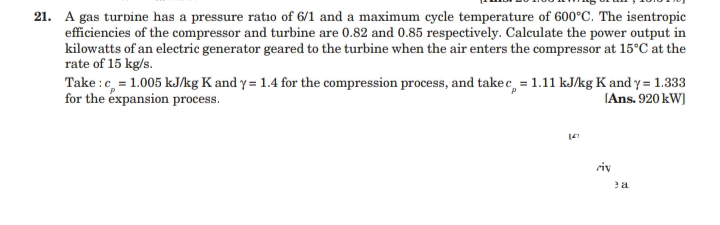 21. A gas turbine has a pressure ratio of 6/1 and a maximum cycle temperature of 600°C. The isentropic
efficiencies of the compressor and turbine are 0.82 and 0.85 respectively. Calculate the power output in
kilowatts of an electric generator geared to the turbine when the air enters the compressor at 15°C at the
rate of 15 kg/s.
Take :c, = 1.005 kJ/kg K and y = 1.4 for the compression process, and takec, = 1.11 kJ/kg K and y = 1.333
for the éxpansion process.
(Ans. 920 kW)
riv
ea
